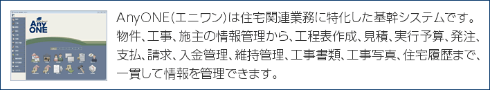 AnyONE（エニワン）は住宅関連業務に特化した基幹システムです。物件、工事、施主の情報管理から、工程表作成、見積、実行予算、発注、支払、請求、入金管理、維持管理、工事書類、工事写真、住宅履歴まで、一貫して情報を管理できます。